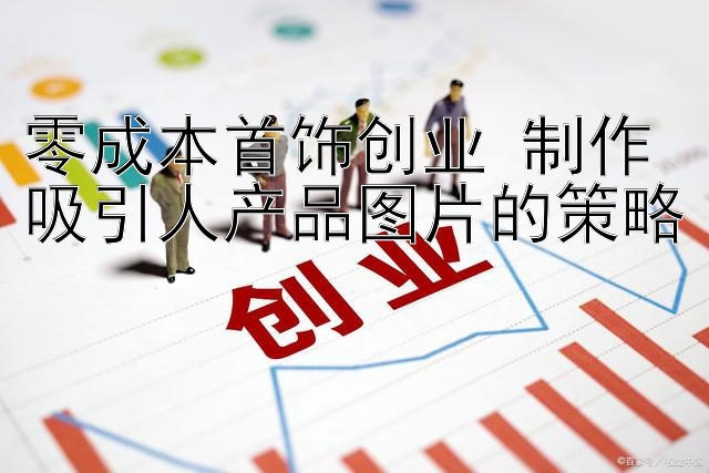 零成本首饰创业 制作吸引人产品图片的策略