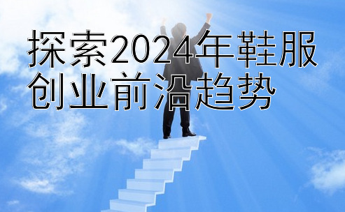 探索2024年鞋服创业前沿趋势