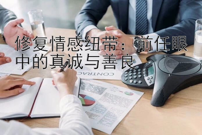 修复情感纽带：前任眼中的真诚与善良