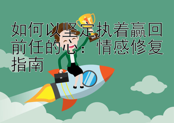 如何以坚定执着赢回前任的心：情感修复指南