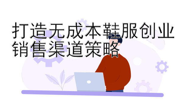 打造无成本鞋服创业销售渠道策略