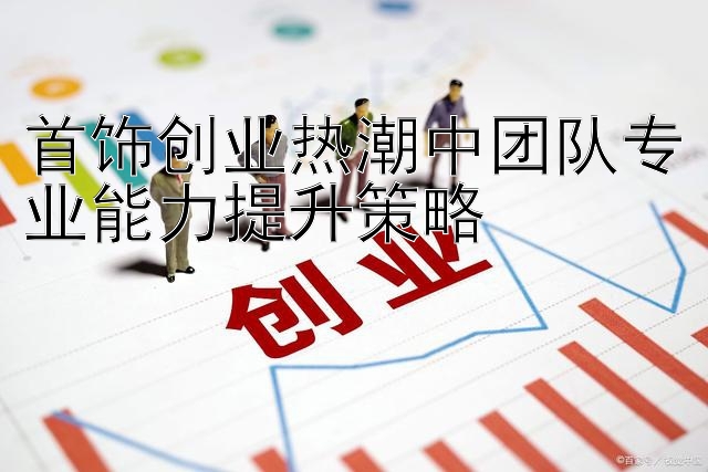 首饰创业热潮中团队专业能力提升策略