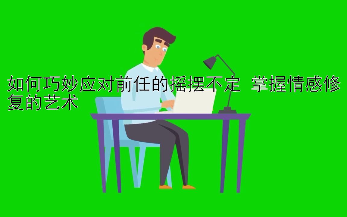 如何巧妙应对前任的摇摆不定 掌握情感修复的艺术