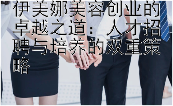 伊美娜美容创业的卓越之道：人才招聘与培养的双重策略