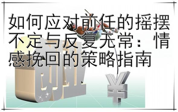 如何应对前任的摇摆不定与反复无常：情感挽回的策略指南