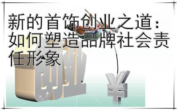 新的首饰创业之道：如何塑造品牌社会责任形象