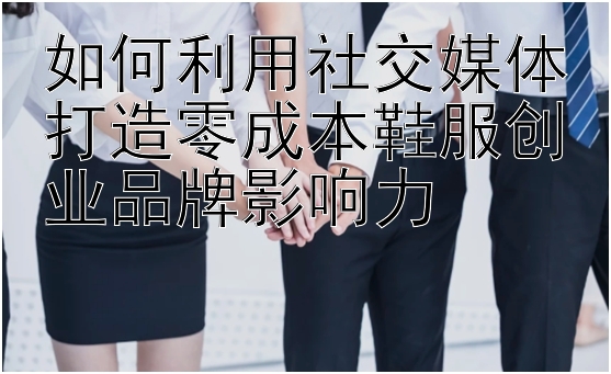 如何利用社交媒体打造零成本鞋服创业品牌影响力