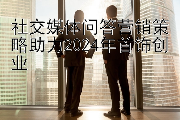 社交媒体问答营销策略助力2024年首饰创业