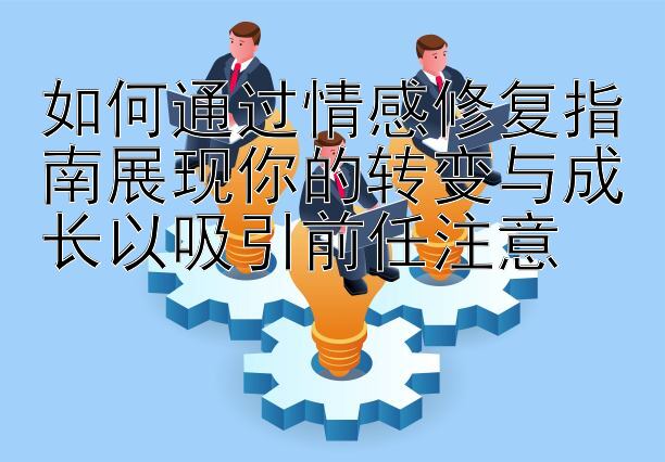 如何通过情感修复指南展现你的转变与成长以吸引前任注意