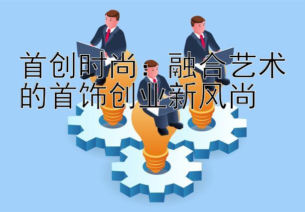 首创时尚：融合艺术的首饰创业新风尚