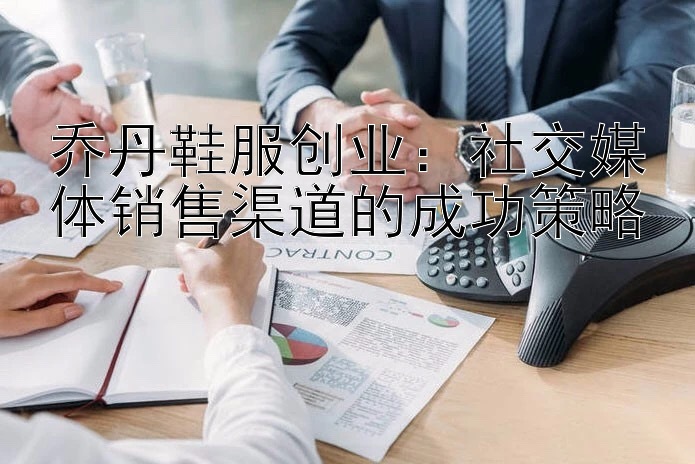 乔丹鞋服创业：社交媒体销售渠道的成功策略