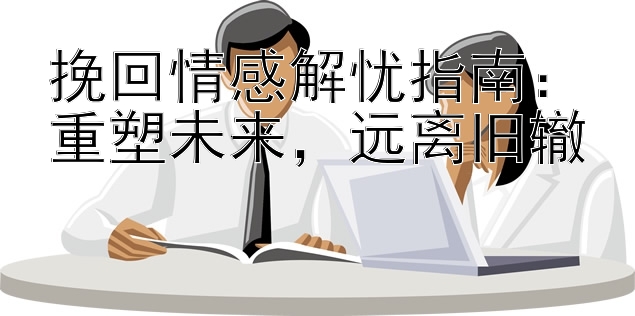 挽回情感解忧指南：重塑未来，远离旧辙