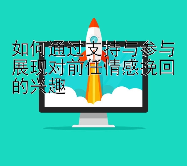 如何通过支持与参与展现对前任情感挽回的兴趣