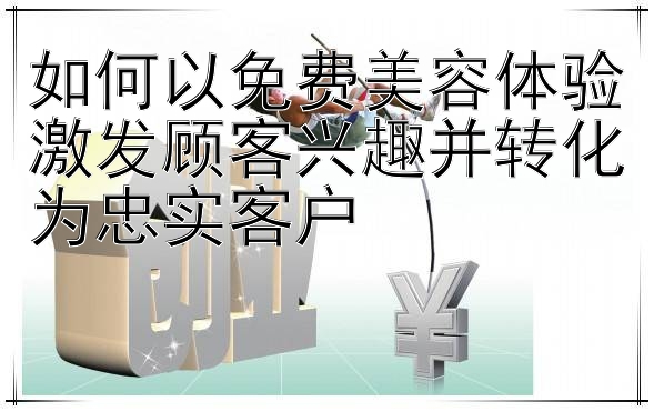 如何以免费美容体验激发顾客兴趣并转化为忠实客户