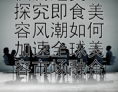 快餐速变：探究即食美容风潮如何加速全球美容市场融合