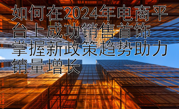 如何在2024年电商平台上成功销售首饰  
掌握新政策趋势助力销量增长