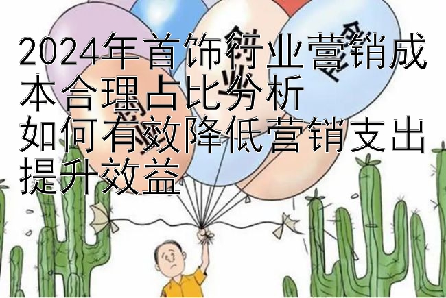 2024年首饰行业营销成本合理占比分析  
如何有效降低营销支出提升效益