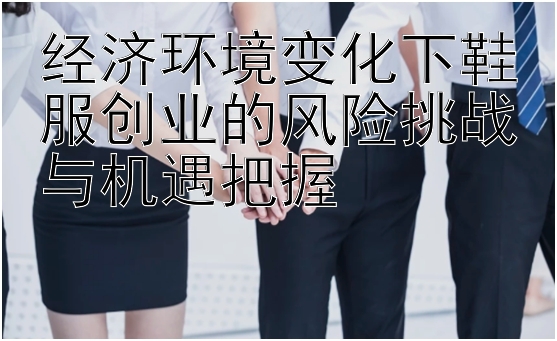 经济环境变化下鞋服创业的风险挑战与机遇把握