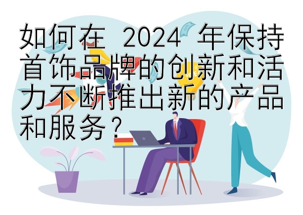 如何在 2024 年保持首饰品牌的创新和活力不断推出新的产品和服务？