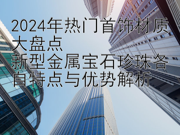 2024年热门首饰材质大盘点  
新型金属宝石珍珠各自特点与优势解析