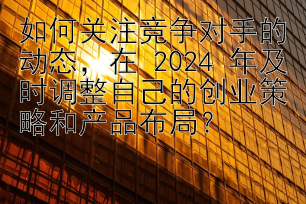 如何关注竞争对手的动态，在 2024 年及时调整自己的创业策略和产品布局？