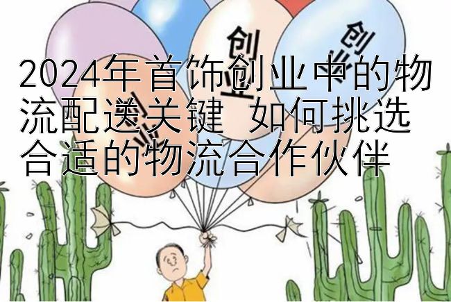 2024年首饰创业中的物流配送关键 如何挑选合适的物流合作伙伴