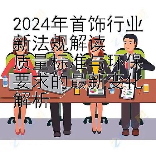 2024年首饰行业新法规解读  
质量标准与环保要求的最新变化解析