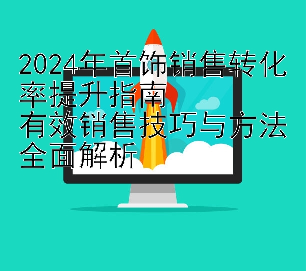 2024年首饰销售转化率提升指南  
有效销售技巧与方法全面解析