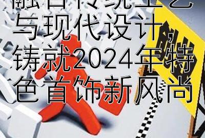 融合传统工艺与现代设计，铸就2024年特色首饰新风尚