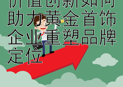 价值创新如何助力黄金首饰企业重塑品牌定位