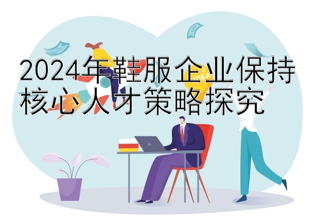 2024年鞋服企业保持核心人才策略探究