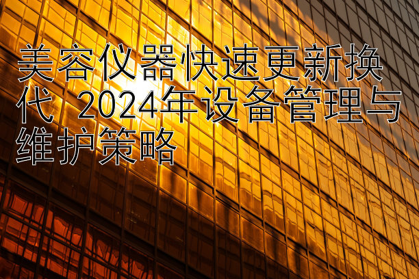 美容仪器快速更新换代 2024年设备管理与维护策略