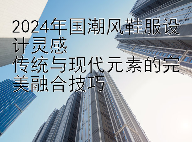 2024年国潮风鞋服设计灵感  
传统与现代元素的完美融合技巧