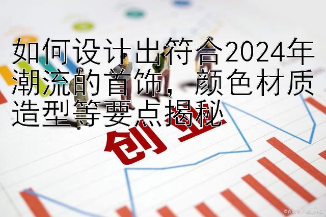 如何设计出符合2024年潮流的首饰，颜色材质造型等要点揭秘