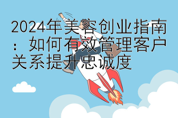 2024年美容创业指南：如何有效管理客户关系提升忠诚度