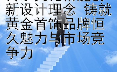 传承文化精髓创新设计理念 铸就黄金首饰品牌恒久魅力与市场竞争力