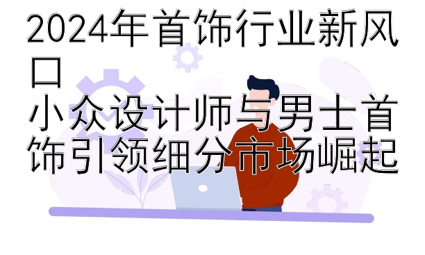 2024年首饰行业新风口  
小众设计师与男士首饰引领细分市场崛起