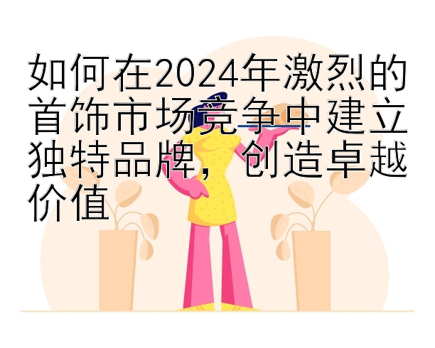 如何在2024年激烈的首饰市场竞争中建立独特品牌，创造卓越价值