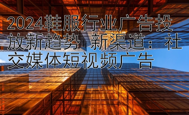 2024鞋服行业广告投放新趋势 新渠道：社交媒体短视频广告