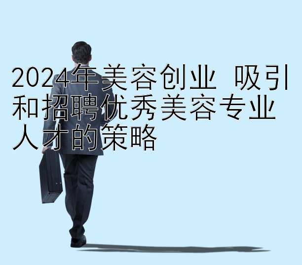 2024年美容创业 吸引和招聘优秀美容专业人才的策略