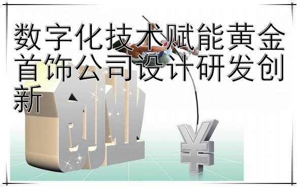 数字化技术赋能黄金首饰公司设计研发创新