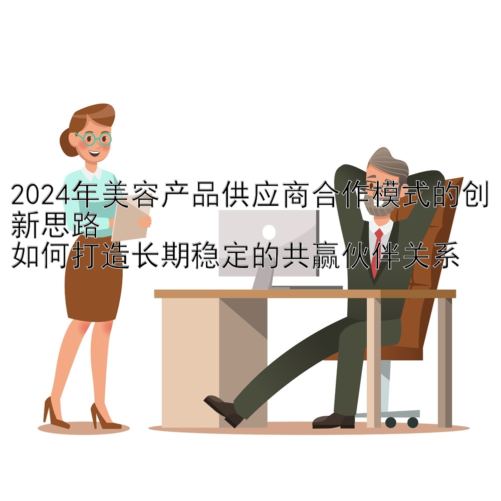 2024年美容产品供应商合作模式的创新思路  
如何打造长期稳定的共赢伙伴关系