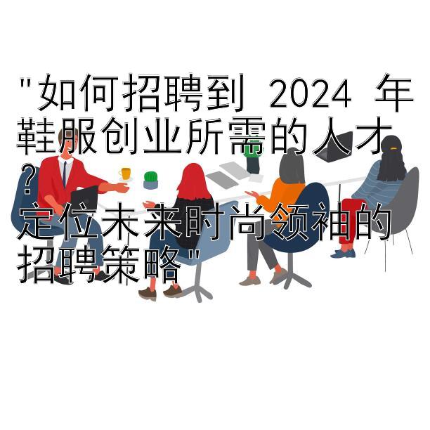 如何招聘到 2024 年鞋服创业所需的人才？
定位未来时尚领袖的招聘策略