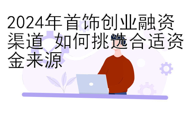 2024年首饰创业融资渠道 如何挑选合适资金来源