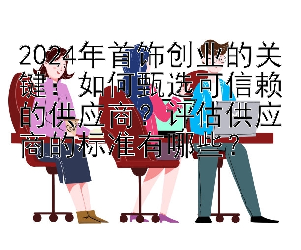 2024年首饰创业的关键：如何甄选可信赖的供应商？评估供应商的标准有哪些？