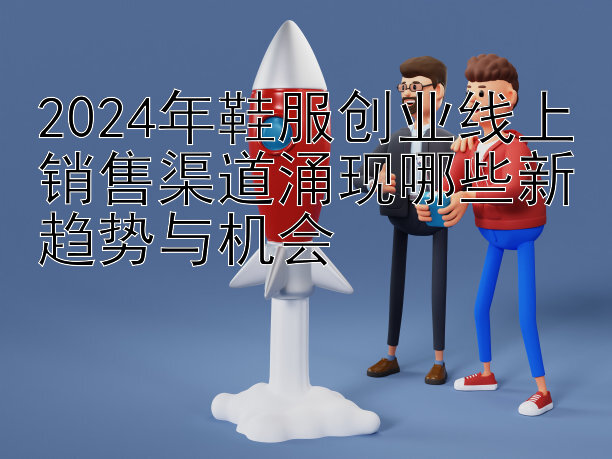 2024年鞋服创业线上销售渠道涌现哪些新趋势与机会