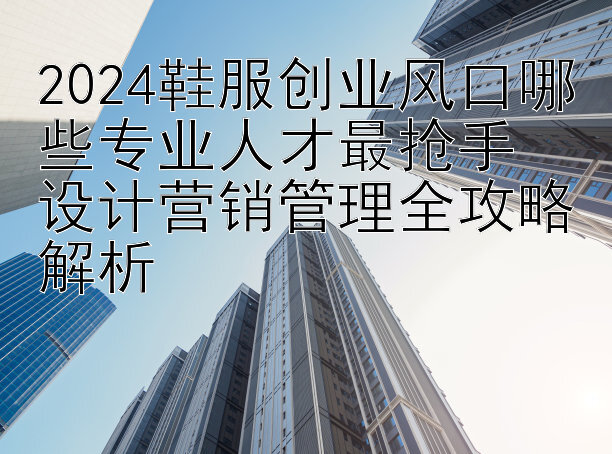 2024鞋服创业风口哪些专业人才最抢手  
设计营销管理全攻略解析