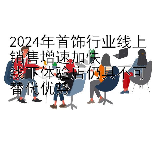 2024年首饰行业线上销售增速加快  
线下体验店仍具不可替代优势