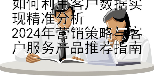 如何利用客户数据实现精准分析  
2024年营销策略与客户服务产品推荐指南