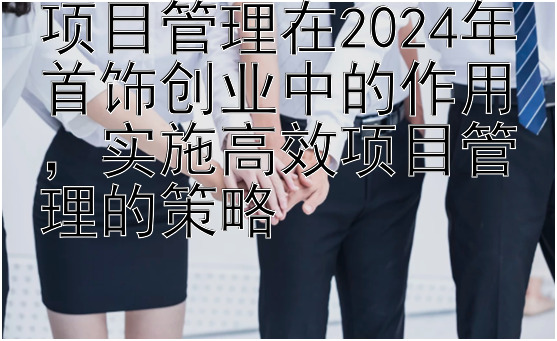 项目管理在2024年首饰创业中的作用，实施高效项目管理的策略